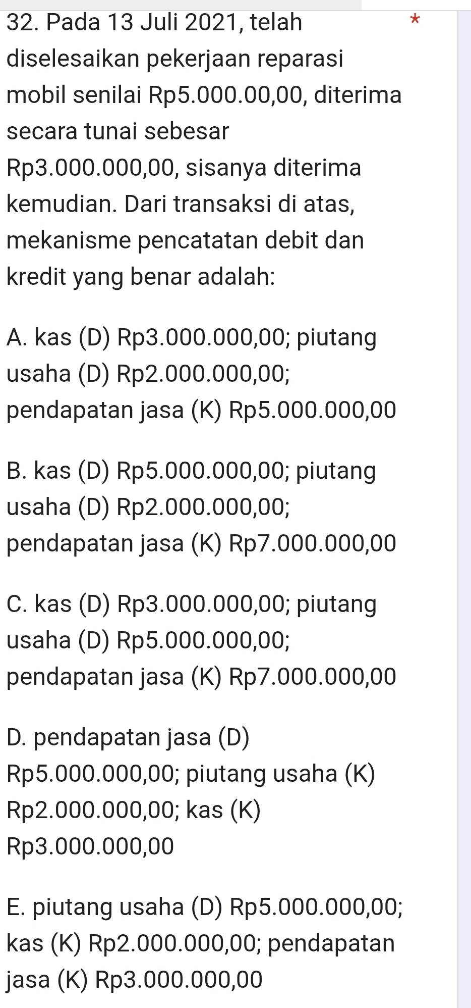 Pada 13 Juli 2021, telah
diselesaikan pekerjaan reparasi
mobil senilai Rp5.000.00,00, diterima
secara tunai sebesar
Rp3.000.000,00, sisanya diterima
kemudian. Dari transaksi di atas,
mekanisme pencatatan debit dan
kredit yang benar adalah:
A. kas (D) Rp3.000.000,00; piutang
usaha (D) Rp2.000.000,00;
pendapatan jasa (K) Rp5.000.000,00
B. kas (D) Rp5.000.000,00; piutang
usaha (D) Rp2.000.000,00;
pendapatan jasa (K) Rp7.000.000,00
C. kas (D) Rp3.000.000,00; piutang
usaha (D) Rp5.000.000,00;
pendapatan jasa (K) Rp7.000.000,00
D. pendapatan jasa (D)
Rp5.000.000,00; piutang usaha (K)
Rp2.000.000,00; kas (K)
Rp3.000.000,00
E. piutang usaha (D) Rp5.000.000,00;
kas (K) Rp2.000.000,00; pendapatan
jasa (K) Rp3.000.000,00