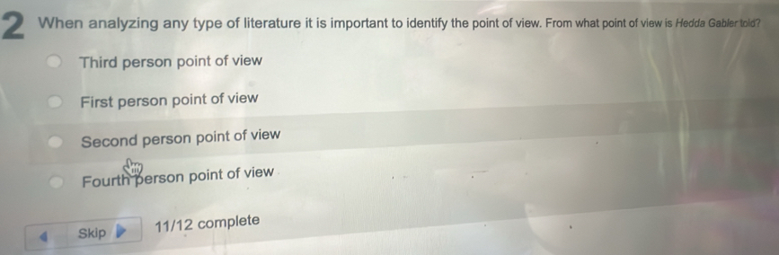 When analyzing any type of literature it is important to identify the point of view. From what point of view is Hedda Gabler told?
Third person point of view
First person point of view
Second person point of view
Fourth person point of view
Skip 11/12 complete