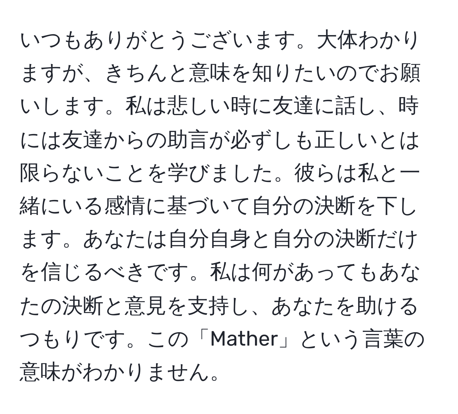 いつもありがとうございます。大体わかりますが、きちんと意味を知りたいのでお願いします。私は悲しい時に友達に話し、時には友達からの助言が必ずしも正しいとは限らないことを学びました。彼らは私と一緒にいる感情に基づいて自分の決断を下します。あなたは自分自身と自分の決断だけを信じるべきです。私は何があってもあなたの決断と意見を支持し、あなたを助けるつもりです。この「Mather」という言葉の意味がわかりません。