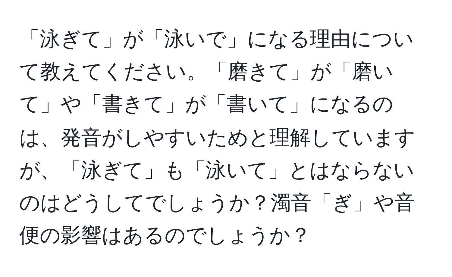 「泳ぎて」が「泳いで」になる理由について教えてください。「磨きて」が「磨いて」や「書きて」が「書いて」になるのは、発音がしやすいためと理解していますが、「泳ぎて」も「泳いて」とはならないのはどうしてでしょうか？濁音「ぎ」や音便の影響はあるのでしょうか？