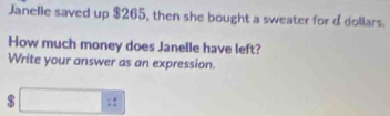 Janelle saved up $265, then she bought a sweater for d dollars. 
How much money does Janelle have left? 
Write your answer as an expression.
□ :