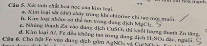 mn 6xi hoa mạnh. 
Câu 5. Xét tính chất hoá học của kim loại. 
a. Kim loại sắt (dư) cháy trong khí chlorine chỉ tạo một muối. 
b. Kim loại nhôm có thể tan trong dung dịch MgCl_2. 
e. Nhúng thanh Zn vào dung dịch CuSO_4 4 thì khối lượng thanh Zn tăng. 
d. Kim loại Al, Fe đều không tan trong dung dịch H_2SO_4 đặc nguội. 
Câu 6. Cho bột Fe vào dung dịch gồm AgNO_3 và CuNO