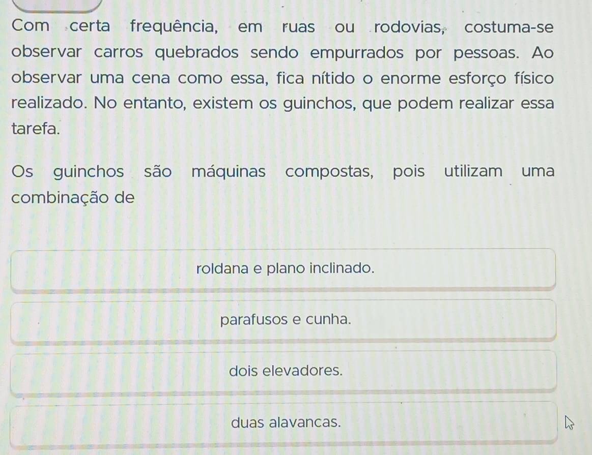 Com certa frequência, em ruas ou rodovias, costuma-se
observar carros quebrados sendo empurrados por pessoas. Ao
observar uma cena como essa, fica nítido o enorme esforço físico
realizado. No entanto, existem os guinchos, que podem realizar essa
tarefa.
Os guinchos são máquinas compostas, pois utilizam uma
combinação de
roldana e plano inclinado.
parafusos e cunha.
dois elevadores.
duas alavancas.