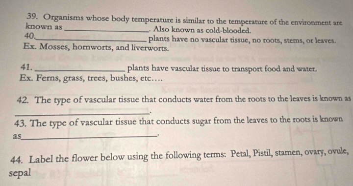 Organisms whose body temperature is similar to the temperature of the environment are 
known as_ . Also known as cold-blooded. 
40,_ plants have no vascular tissue, no roots, stems, or leaves. 
Ex. Mosses, hornworts, and liverworts. 
41. _plants have vascular tissue to transport food and water. 
Ex. Ferns, grass, trees, bushes, etc…. 
42. The type of vascular tissue that conducts water from the roots to the leaves is known as 
_. 
43. The type of vascular tissue that conducts sugar from the leaves to the roots is known 
as 
_: 
44. Label the flower below using the following terms: Petal, Pistil, stamen, ovary, ovule, 
sepal