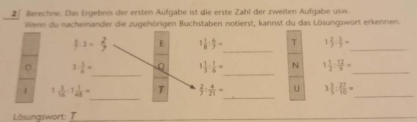 Berechne. Das Ergebnis der ersten Aufgabe ist die erste Zahl der zweiten Aufgabe usw. 
Wenn du nacheinander die zugehörigen Buchstaben notierst, kannst du das Lösungswort erkennen.
 6/7 :3= 2/7 
_ 
E
1 1/8 : 6/7 =
_ 
T 1 2/7 : 3/7 =
_ 
0
3: 5/6 =
_ 
_ 
Q
1 1/3 : 1/6 =
N 1 1/2 : 12/9 =
_ 
_ 
1 1 5/16 :1 1/48 =
_ 
T
 2/7 : 4/21 =
U 3 3/5 : 27/10 =
Lösungswort: I