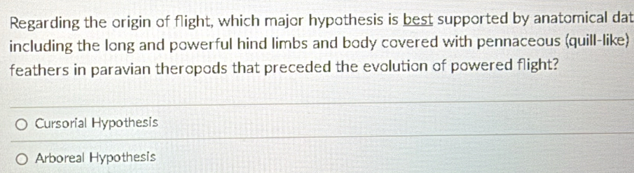 Regarding the origin of flight, which major hypothesis is best supported by anatomical dat
including the long and powerful hind limbs and body covered with pennaceous (quill-like)
feathers in paravian theropods that preceded the evolution of powered flight?
Cursorial Hypothesis
Arboreal Hypothesis