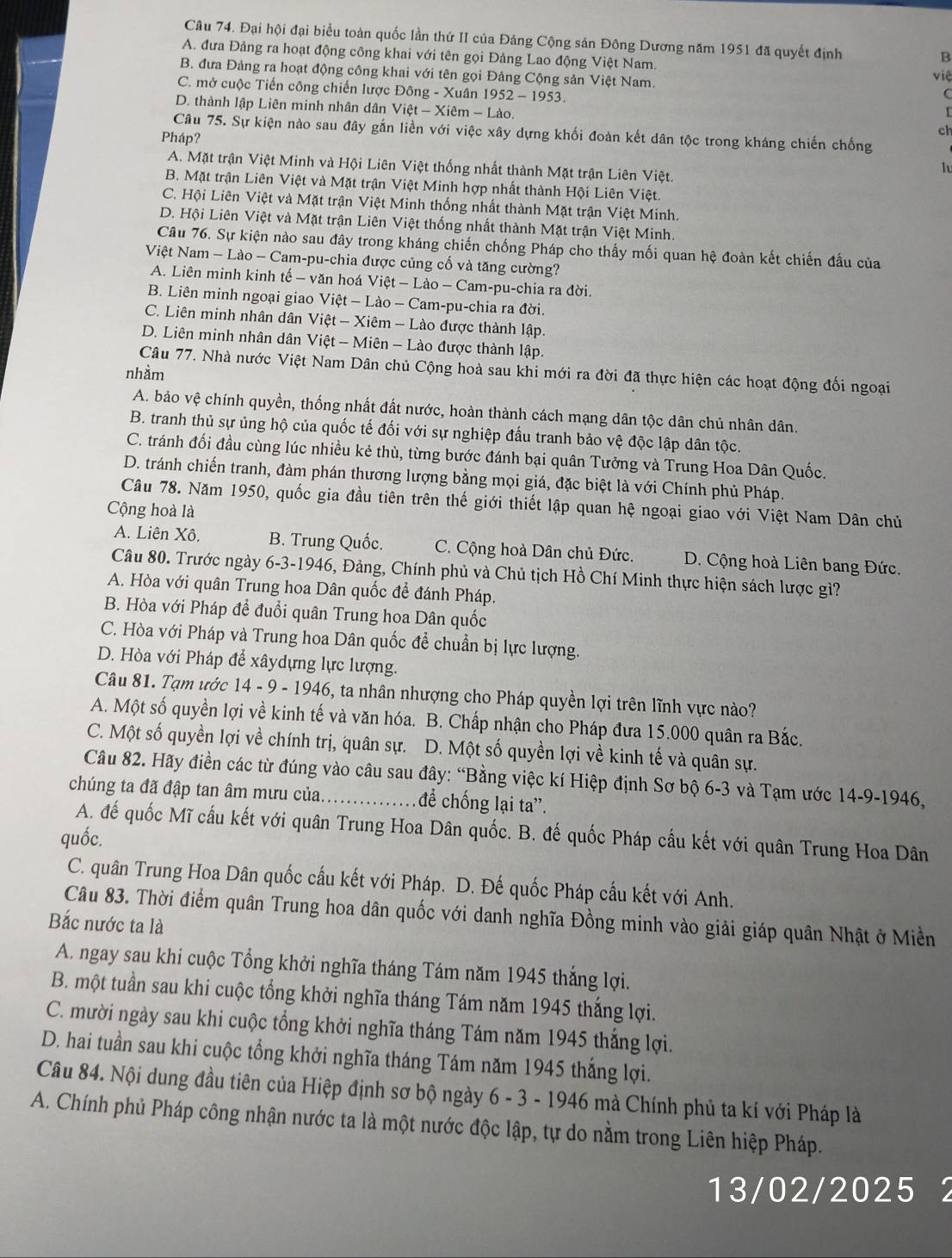 Đại hội đại biểu toàn quốc lần thứ II của Đảng Cộng sản Đông Dương năm 1951 đã quyết định
B
A. đưa Đảng ra hoạt động công khai với tên gọi Đảng Lao động Việt Nam. việ
B. đưa Đảng ra hoạt động công khai với tên gọi Đảng Cộng sản Việt Nam.
C. mở cuộc Tiến công chiến lược Đông - Xuân 1952 - 1953.
D. thành lập Liên minh nhân dân Việt - Xiêm - Lào. ch
Câu 75. Sự kiện nào sau đây gắn liền với việc xây dựng khối đoàn kết dân tộc trong kháng chiến chống
Pháp?
A. Mặt trận Việt Minh và Hội Liên Việt thống nhất thành Mặt trận Liên Việt.
lu
B. Mặt trận Liên Việt và Mặt trận Việt Minh hợp nhất thành Hội Liên Việt.
C. Hội Liên Việt và Mặt trận Việt Minh thống nhất thành Mặt trận Việt Minh.
D. Hội Liên Việt và Mặt trận Liên Việt thống nhất thành Mặt trận Việt Minh.
Câu 76. Sự kiện nào sau đây trong kháng chiến chống Pháp cho thấy mối quan hệ đoàn kết chiến đấu của
Niệt Nam - Lào - Cam-pu-chia được củng cố và tăng cường?
A. Liên minh kinh tế - văn hoá Việt - Lào - Cam-pu-chia ra đời.
B. Liên minh ngoại giao Việt - Lào - Cam-pu-chia ra đời.
C. Liên minh nhân dân Việt - Xiêm - Lào được thành lập.
D. Liên minh nhân dân Việt - Miên - Lào được thành lập.
Câu 77. Nhà nước Việt Nam Dân chủ Cộng hoà sau khi mới ra đời đã thực hiện các hoạt động đối ngoại
nhằm
A. bảo vệ chính quyền, thống nhất đất nước, hoàn thành cách mạng dân tộc dân chủ nhân dân.
B. tranh thủ sự ủng hộ của quốc tế đối với sự nghiệp đấu tranh bảo vệ độc lập dân tộc.
C. tránh đối đầu cùng lúc nhiều kẻ thù, từng bước đánh bại quân Tưởng và Trung Hoa Dân Quốc.
D. tránh chiến tranh, đàm phán thương lượng bằng mọi giá, đặc biệt là với Chính phủ Pháp.
Câu 78. Năm 1950, quốc gia đầu tiên trên thế giới thiết lập quan hệ ngoại giao với Việt Nam Dân chủ
Cộng hoà là
A. Liên Xô. B. Trung Quốc. C. Cộng hoà Dân chủ Đức. D. Cộng hoà Liên bang Đức.
Câu 80. Trước ngày 6-3-1946, Đảng, Chính phủ và Chủ tịch Hồ Chí Minh thực hiện sách lược gì?
A. Hòa với quân Trung hoa Dân quốc để đánh Pháp.
B. Hòa với Pháp để đuổi quân Trung hoa Dân quốc
C. Hòa với Pháp và Trung hoa Dân quốc để chuẩn bị lực lượng.
D. Hòa với Pháp để xâydựng lực lượng.
Câu 81. Tạm ước 14 - 9 - 1946, ta nhân nhượng cho Pháp quyền lợi trên lĩnh vực nào?
A. Một số quyền lợi về kinh tế và văn hóa. B. Chấp nhận cho Pháp đưa 15.000 quân ra Bắc.
C. Một số quyền lợi về chính trị, quân sự. D. Một số quyền lợi về kinh tế và quân sự.
Câu 82. Hãy điền các từ đúng vào câu sau đây: “Bằng việc kí Hiệp định Sơ bộ 6-3 và Tạm ước 14-9-1946,
chúng ta đã đập tan âm mưu của. . để chống lại ta”.
A. đế quốc Mĩ cấu kết với quân Trung Hoa Dân quốc. B. đế quốc Pháp cầu kết với quân Trung Hoa Dân
quốc.
C. quân Trung Hoa Dân quốc cầu kết với Pháp. D. Đế quốc Pháp cấu kết với Anh.
Câu 83. Thời điểm quân Trung hoa dân quốc với danh nghĩa Đồng minh vào giải giáp quân Nhật ở Miền
Bắc nước ta là
A. ngay sau khi cuộc Tổng khởi nghĩa tháng Tám năm 1945 thắng lợi.
B. một tuần sau khi cuộc tổng khởi nghĩa tháng Tám năm 1945 thắng lợi.
C. mười ngày sau khi cuộc tổng khởi nghĩa tháng Tám năm 1945 thắng lợi.
D. hai tuần sau khi cuộc tổng khởi nghĩa tháng Tám năm 1945 thắng lợi.
Câu 84. Nội dung đầu tiên của Hiệp định sơ bộ ngày 6 - 3 - 1946 mà Chính phủ ta kí với Pháp là
A. Chính phủ Pháp công nhận nước ta là một nước độc lập, tự do nằm trong Liên hiệp Pháp.
13/02/2025 2