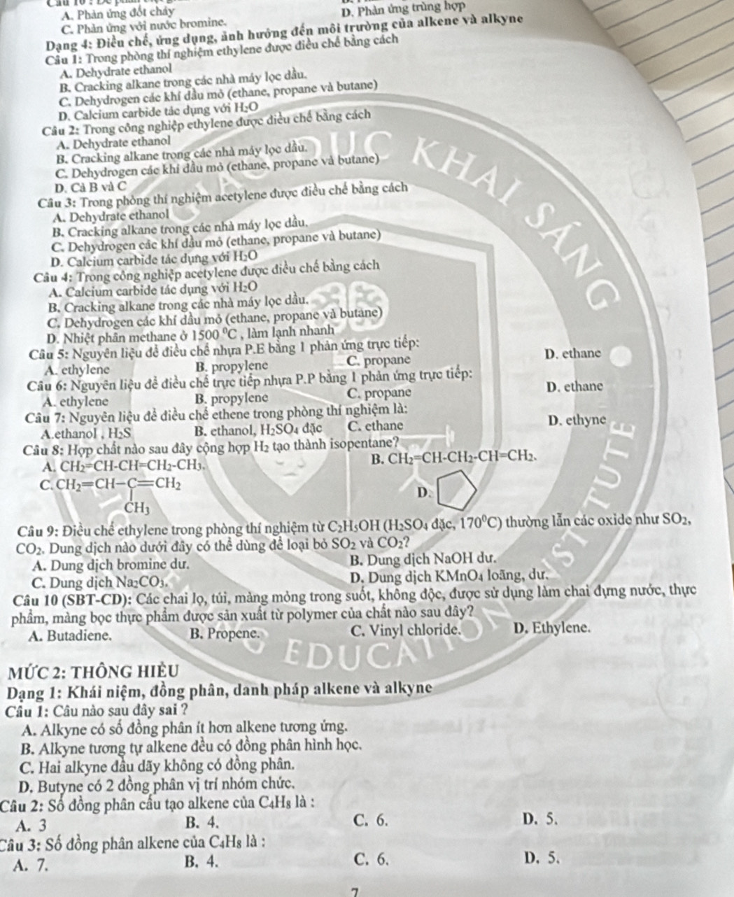 A. Phản ứng đốt chảy
C. Phản ứng với nước bromine. D. Phản ứng trùng hợp
Dạng 4: Điều chế, ứng dụng, ảnh hướng đến môi trường của alkene và alkyne
Câu 1: Trong phòng thí nghiệm ethylene được điều chế bằng cách
A. Dehydrate ethanol
B. Cracking alkane trong các nhà máy lọc dầu.
C. Dehydrogen các khí đầu mỏ (ethane, propane và butane)
D. Calcium carbide tác dụng với H_2O
Câu 2: Trong công nghiệp ethylene được điều chế bằng cách
A. Dehydrate ethanol
B. Cracking alkane trong các nhà máy lọc dầu.
D. Cả B và C
C. Dehydrogen các khí đầu mỏ (ethane, propane và butane) khai Sảo
Câu 3: Trong phòng thí nghiệm acetylene được điều chế bằng cách
A. Dehydrate ethanol
B. Cracking alkane trong các nhà máy lọc dầu.
C. Dehydrogen cắc khí đầu mỏ (ethane, propane và butane)
D. Calcium carbide tác dụng với H_2O
Câu 4: Trong công nghiệp acetylene được điều chế bằng cách
A. Calcium carbide tác dụng với H_2O
B. Cracking alkane trong các nhà máy lọc dầu.
C. Dehydrogen các khí dầu mỏ (ethane, propane và butane)
D. Nhiệt phân methane ở 1500°C , làm lạnh nhanh
Cầu 5: Nguyên liệu đề điều chế nhựa P.E bằng 1 phản ứng trực tiếp: D. ethanc
A. ethylene B. propylene C. propane
Câu 6: Nguyên liệu đề điều chế trực tiếp nhựa P.P băng 1 phản ứng trực tiếp:
A. ethylene B. propylene C. propane D. ethane
Câu 7:N Nguyên liệu đề điều chế ethene trong phòng thí nghiệm là: D. ethyne
A.ethanol , H_2S B. ethanol, H_2SO. d ic C. ethane
Câu 8: Hợp chất nào sau đây cộng hợp I I_2 tạo thành isopentane?
A. CH_2=CH-CH=CH_2-CH_3.
B. CH_2=CH-CH_2-CH=CH_2.
C. CH_2=CH-C=CH_2
D.
CH_3
Câu 9: Điều chế ethylene trong phòng thí nghiệm từ C_2 H₅OH (H_2SO_4d( C. 170°C) thường lẫn các oxide như SO_2,
CO_2 Dung dịch nào dưới đây có thể dùng để loại bỏ SO_2 và CO_2
A. Dung dịch bromine du. B. Dung dịch NaOH dư.
C. Dung dịch Na CO_3, D. Dung dịch KMnO4 loãng, dư.
Câu 10 (SBT-CD): Các chai lọ, túi, mảng mỏng trong suốt, không độc, được sử dụng làm chai đựng nước, thực
phẩm, màng bọc thực phẩm được sản xuất từ polymer của chất nào sau đây?
A. Butadiene. B. Propene. C. Vinyl chloride. D. Ethylene.
EDUC
MỨC 2: thônG HiÈU
Dạng 1: Khái niệm, đồng phân, danh pháp alkene và alkyne
Câu 1: Câu nào sau đây sai ?
A. Alkyne có số đồng phân ít hơn alkene tương ứng.
B. Alkyne tương tự alkene đều có đồng phân hình học.
C. Hai alkyne đầu dãy không có đồng phân.
D. Butyne có 2 đồng phân vị trí nhóm chức,
Câu 2: Số đồng phân cấu tạo alkene của C4Hs là :
A. 3 B. 4. C. 6. D. 5.
Câu 3: Số đồng phân alkene của C₄Hs là :
A. 7. B. 4. C. 6.
D.5.
7
