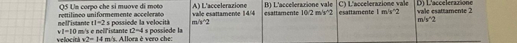 Un corpo che si muove di moto A) L'accelerazione B) L'accelerazione vale
rettilíneo uniformemente accelerato vale esattamente 14/4 esattamente 10/2m/s^(wedge)2 C) L'accelerazione vale D) L'accelerazione
nell'istante t1=2 s possiede la velocità m /s^(wedge)2 esattamente 1 m/s^(2 vale esattamente 2
m/s^wedge)2
vl=10 m/s e nell'istante t2=4 s possiede la
velocità v2=14m s. Allora è vero che: