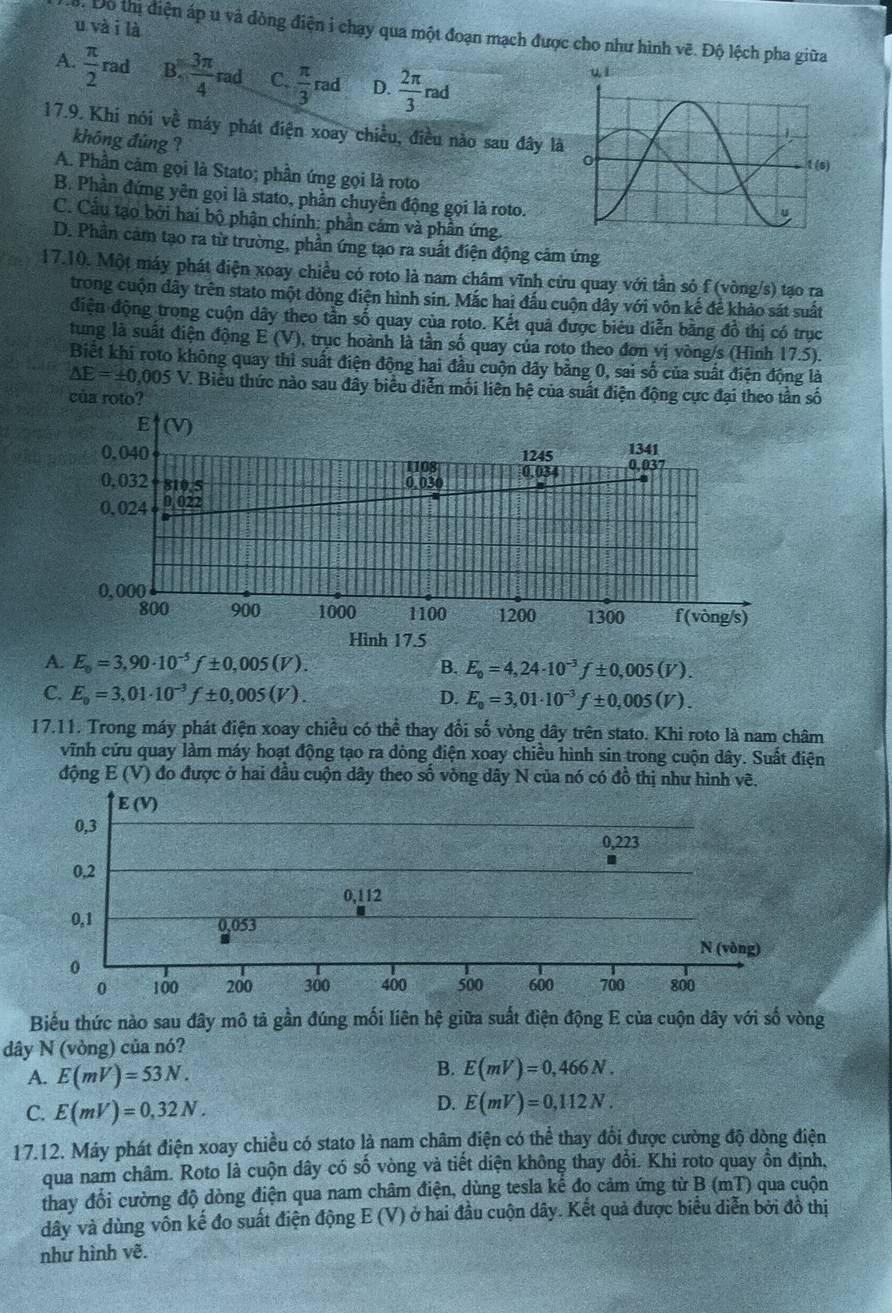 và i là
Do thị điện áp u và dòng điện i chạy qua một đoạn mạch được cho như hình  ề Độ lệch pha giữa
A.  π /2  rad B.  3π /4 rad C.  π /3 rad D.  2π /3 ra d
17.9. Khi nói về máy phát điện xoay chiều, điều nào sau đây là
không đúng ?
A. Phần cảm gọi là Stato; phần ứng gọi là roto
B. Phần đứng yên gọi là stato, phần chuyển động gọi là roto.
C. Cầu tạo bởi hai bộ phận chính: phần cám và phần ứng.
D. Phần cảm tạo ra từ trường, phần ứng tạo ra suất điện động cảm ứng
17.10. Một máy phát điện xoay chiều có roto là nam châm vĩnh cứu quay với tần só f (vòng/s) tạo ra
trong cuộn dây trên stato một dòng điện hình sin. Mắc hai đấu cuộn dây với vôn kế để khảo sát suất
điện động trong cuộn dây theo tần số quay của roto. Kết quả được biêu diễn bằng đồ thị có trục
tung là suất điện động E(V 0), trục hoành là tần số quay của roto theo đơn vị vòng/s (Hình 17.5).
Biết khi roto không quay thì suất điện động hai đầu cuộn đây bằng 0, sai số của suất điện động là
△ E=± 0,005V V. Biểu thức nào sau đây biểu diễn mối liên hệ của suất điện động cực đại theo tần số
của roto?
A. E_o=3,90· 10^(-5)f± 0,005(V).
B. E_o=4,24· 10^(-3)f± 0,005(V).
C. E_o=3,01· 10^(-3)f± 0,005(V). D. E_0=3,01· 10^(-3)f± 0,005(V).
17.11. Trong máy phát điện xoay chiều có thể thay đổi số vòng dây trên stato. Khi roto là nam châm
vĩnh cứu quay làm máy hoạt động tạo ra dòng điện xoay chiều hình sin trong cuộn dây. Suất điện
động :  E (V) đo được ở hai đầu cuộn dây theo số vòng dây N của nó có đồ thị như hình vẽ.
Biểu thức nào sau đây mô tả gần đúng mối liên hệ giữa suất điện động E của cuộn dây với số vòng
dây N (vòng) của nó?
A. E(mV)=53N.
B. E(mV)=0,466N.
C. E(mV)=0,32N.
D. E(mV)=0,112N.
17.12. Máy phát điện xoay chiều có stato là nam châm điện có thể thay đổi được cường độ dòng điện
qua nam châm. Roto là cuộn dây có số vòng và tiết diện không thay đổi. Khi roto quay ôn định,
thay đổi cường độ dòng điện qua nam châm điện, dùng tesla kế đo cảm ứng từ B (mT) qua cuộn
dây và dùng vôn kế đo suất điện động E (V) ở hai đầu cuộn dây. Kết quả được biểu diễn bởi đô thị
như hình vẽ.