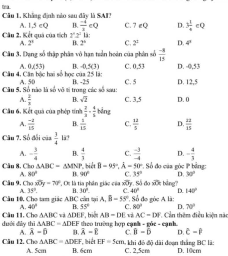 tra.
Câu 1. Khăng định nào sau đây là SAI?
A. 1,5∈ Q B.  (-4)/3 ∈ Q C. 7 ∉Q D. 3 1/4 ∈ Q
Câu 2. Kết quả của tích 2^4.2^2 là:
A. 2^8 B. 2^6 C. 2^2 D. 4^8
Câu 3. Dạng số thập phân vô hạn tuần hoàn của phân số  (-8)/15 
A. 0,(53) B. -0,5(3) C. 0,53 D. -0,53
Câu 4. Căn bậc hai số học của 25 là:
A. 50 B. -25 C. 5 D. 12,5
Câu 5. Số nào là số vô tỉ trong các số sau:
B. sqrt(2)
A.  2/3  C. 3,5 D. 0
Câu 6. Kết quả của phép tính  2/3 - 4/5  bằng
A.  (-2)/15   1/15   12/5   22/15 
B.
C.
D.
Câu 7. Số đối của  3/4  lå?
A. - 3/4   4/3   (-3)/-4  - 4/3 
B.
C.
D.
Câu 8. Cho △ ABC=△ MNP , biết widehat B=95°,hat A=50° P. Số đo của góc P bằng:
A. 80° B. 90° C. 35° D. 30°
Câu 9. Cho xwidehat Oy=70° , Ot là tia phân giác của xwidehat Oy. Số đo overline xOt bằng?
A. 35°. B. 30°. C. 40° D. 140°
Câu 10. Cho tam giác ABC cân tại A, widehat B=55°. Số đo góc A là:
A. 40° B. 55° C. 80° D. 70°
Câu 11. Cho △ ABC và △ DEF , biết AB=DE và AC=DF 7. Cần thêm điều kiện nào
dưới đây thì △ ABC=△ DEF theo trường hợp cạnh -gic-canh.
A. widehat A=widehat D B. widehat A=widehat E C. widehat B=widehat D D. widehat C=widehat F
Câu 12. Cho △ ABC=△ DEF , biết EF=5cm 6 khi đó độ dài đoạn thăng BC là:
A. 5cm B. 6cm C. 2,5cm D. 10cm