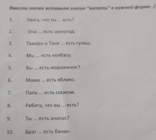 втесто точек вставьте глагол "хотеть" в нужной форме. /: 
1. Уяhга, чto ты ... ecть? 
2. Она ... есть шоколад. 
3. Тамара и Таня ... есть гуляш. 
4. Мы ... есть колбасу. 
5. Bы ... есть мороженое? 
6. Мама ... есть яблоко. 
7. Пала ... есть сосиски. 
8. Peбята, что вы ... есть? 
9. Tы ... есть ананaс? 
10. Брат ... есть банан,