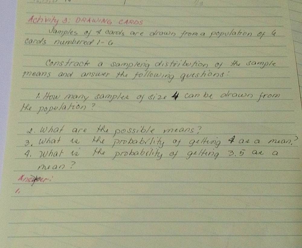 Schwhy i DRAINo cARDs 
Jamples of x cards are drown from a population of 4
cards numbered 1 c 
constract a sampleng distribution of the sample 
means and answer the following gueshons? 
1. How many samplex of size 4 can be drawn from 
He population? 
8. What are x possible means? 
3. What is the probability of geltng as a mean? 
A. What is the probability of gelting 3. 5 ax a 
mean? 
Anefour: