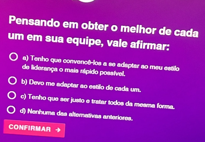 Pensando em obter o melhor de cada
um em sua equipe, vale afirmar:
a) Tenho que convencê-los a se adaptar ao meu estilo
de liderança o mais rápido possível.
b) Devo me adaptar ao estilo de cada um.
c) Tenho que ser justo e tratar todos da mesma forma.
d) Nenhuma das alternativas anteriores.
CONFIRMAR