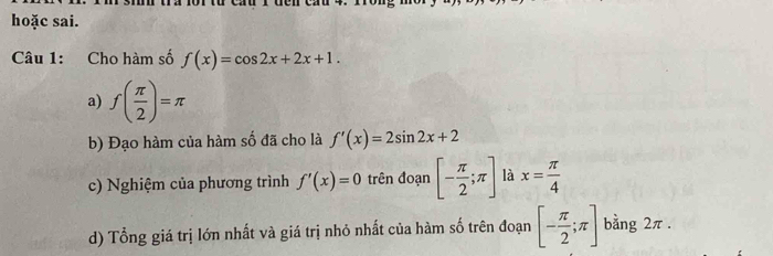 hoặc sai. 
Câu 1: Cho hàm số f(x)=cos 2x+2x+1. 
a) f( π /2 )=π
b) Đạo hàm của hàm số đã cho là f'(x)=2sin 2x+2
c) Nghiệm của phương trình f'(x)=0 trên đoạn [- π /2 ;π ] là x= π /4 
d) Tổng giá trị lớn nhất và giá trị nhỏ nhất của hàm số trên đoạn [- π /2 ;π ] bằng 2π.