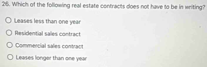 Which of the following real estate contracts does not have to be in writing?
Leases less than one year
Residential sales contract
Commercial sales contract
Leases longer than one year