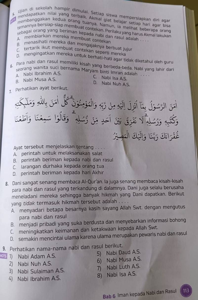 Ujian di sekolah hampir dimulai. Setiap siswa mempersiapkan diri agar
g mendapatkan nilai yang terbaik. Akmal glat belajar setiap hari agar bisa
membanggakan kedua orang tuanya. Namun, ia mellhat beberapa orang
temannya bersiap-siap membuat contekan. Perilaku yang harus Akmal lakukan
sebagai orang yang beriman kepada nabi dan rasul adalah . . . .
A. membiarkan mereka membuat contekan
B. menasihati mereka dan mengajaknya berbuat jujur
C. tertarik ikut membuat contekan seperti mereka
D. mengingatkan mereka untuk berhati-hati agar tidak diketahui oleh guru
6. Para nabi dan rasul memiliki kisah yang berbeda-beda. Nabi yang Iahir dari
seorang wanita suci bernama Maryam binti Imran adalah . . . .
A. Nabi Ibrahim A.S.
B. Nabi Musa A.S.
C. Nabi Isa A.S.
D. Nabi Nuh A.S.
1. Perhatikan ayat berikut.
w o  स e j  j  
y
Ayat tersebut menjelaskan tentang . . . .
A. perintah untuk melaksanakan salat
B. perintah beriman kepada nabi dan rasul
C. larangan durhaka kepada orang tua
D. perintah beriman kepada hari Akhir
8. Dani sangat senang membaca Al-Qur’an. la juga senang membaca kisah-kisah
para nabi dan rasul yang terkandung di dalamnya. Dani juga selalu berusaha
meneladani mereka sehingga banyak hikmah yang Dani dapatkan. Berikut
yang tidak termasuk hikmah tersebut adalah . . . .
A. menyadari betapa besarnya kasih sayang Allah Swt. dengan mengutus
para nabi dan rasul
B. menjadi pribadi yang suka berdusta dan menyebarkan informasi bohong
C. meningkatkan keimanan dan ketakwaan kepada Allah Swt.
D. semakin mencintai ulama karena ulama merupakan pewaris nabi dan rasul
9. Perhatikan nama-nama nabi dan rasul berikut.
HOTS 1) Nabi Adam A.S.
5) Nabi Daud A.S.
2) Nabi Nuh A.S. 6) Nabi Musa A.S.
3) Nabi Sulaiman A.S. 7) Nabi Luth A.S.
4) Nabi Ibrahim A.S. 8) Nabi Isa A.S.
Bab 6 Iman kepada Nabi dan Rasul 113