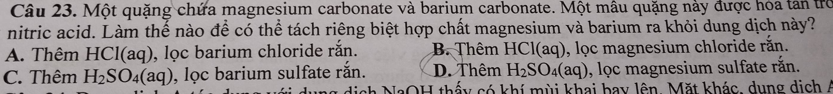 Một quặng chứa magnesium carbonate và barium carbonate. Một mâu quặng này được hỏa tan trò
nitric acid. Làm thế nào để có thể tách riêng biệt hợp chất magnesium và barium ra khỏi dung dịch này?
A. Thêm HCl(aq) ), lọc barium chloride rắn. B Thêm HCl(aq), lọc magnesium chloride rắn.
D. Thêm
C. Thêm H_2SO_4(aq) , lọc barium sulfate rắn. H_2SO_4(aq) , lọc magnesium sulfate rắn.
ch NaOH thấy có khí mùi khai bay lên. Mặt khác, dung dịch Á