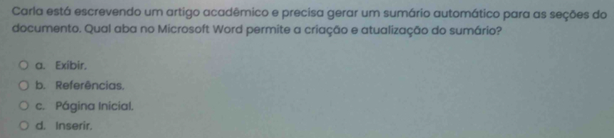 Carla está escrevendo um artigo acadêmico e precisa gerar um sumário automático para as seções do
documento. Qual aba no Microsoft Word permite a criação e atualização do sumário?
a. Exibir.
b. Referências.
c. Página Inicial.
d. Inserir.