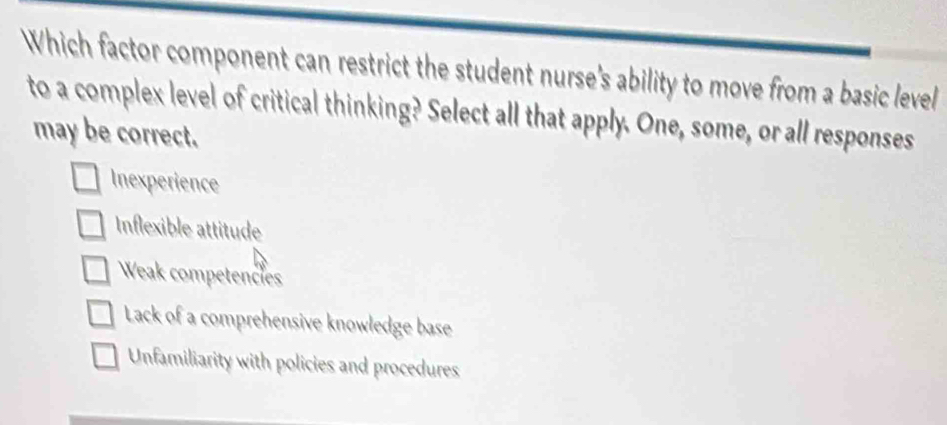 Which factor component can restrict the student nurse's ability to move from a basic level
to a complex level of critical thinking? Select all that apply. One, some, or all responses
may be correct.
Inexperience
Inflexible attitude
Weak competences
Lack of a comprehensive knowledge base
Unfamiliarity with policies and procedures