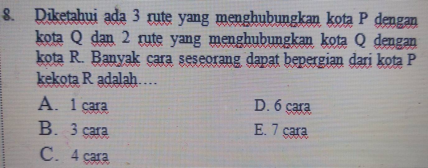 Diketahui ada 3 rute yang menghubungkan kota P dengan
kota Q dạn 2 rute yang menghubungkan kota Q dengan
kota R. Banyak cara seseorang dapat bepergian dari kota P
kekota R adalah…
A. 1 cara D. 6 çara
B. 3 cara E. 7 cara
C. 4 cara