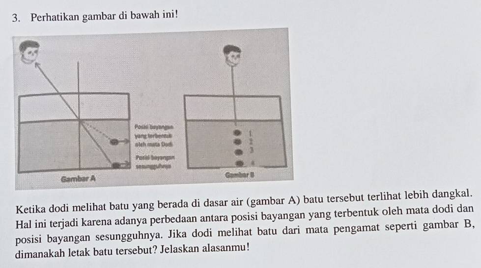 Perhatikan gambar di bawah ini! 
Ketika dodi melihat batu yang berada di dasar air (gambar A) batu tersebut terlihat lebih dangkal. 
Hal ini terjadi karena adanya perbedaan antara posisi bayangan yang terbentuk oleh mata dodi dan 
posisi bayangan sesungguhnya. Jika dodi melihat batu dari mata pengamat seperti gambar B, 
dimanakah letak batu tersebut? Jelaskan alasanmu!