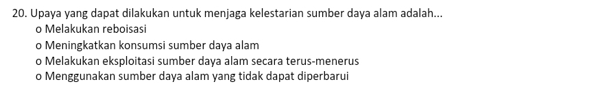 Upaya yang dapat dilakukan untuk menjaga kelestarian sumber daya alam adalah...
o Melakukan reboisasi
o Meningkatkan konsumsi sumber daya alam
o Melakukan eksploitasi sumber daya alam secara terus-menerus
o Menggunakan sumber daya alam yang tidak dapat diperbarui