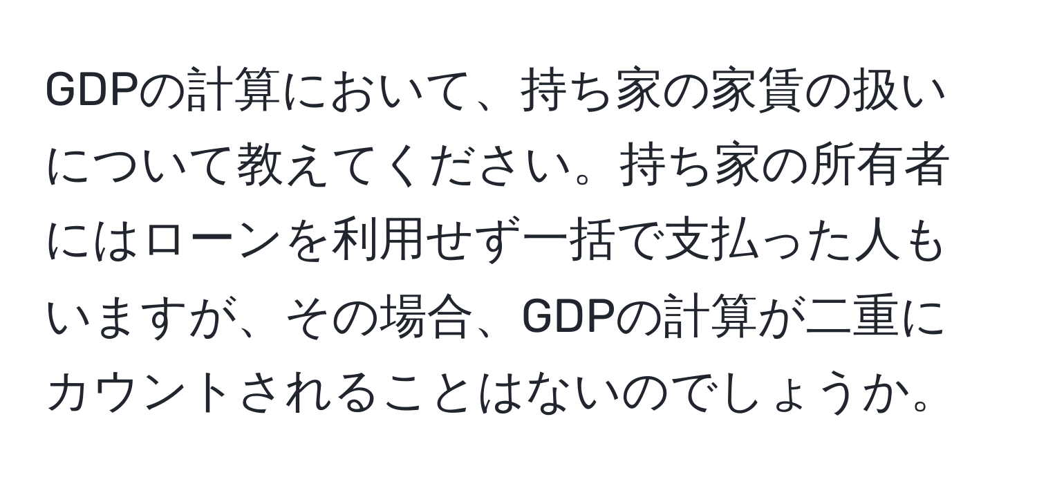 GDPの計算において、持ち家の家賃の扱いについて教えてください。持ち家の所有者にはローンを利用せず一括で支払った人もいますが、その場合、GDPの計算が二重にカウントされることはないのでしょうか。