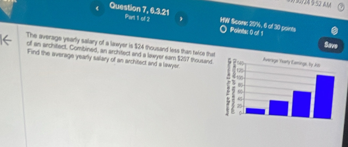 9:52 AMA 
Question 7, 6.3.21 HW Score: 20%, 6 of 30 points 
Part 1 of 2 Points: 0 of 1 
a 
Save 
The average yearly salary of a lawyer is $24 thousand less than twice that 
of an architect. Combined, an architect and a lawyer earn $207 thousand. 
Find the average yearly salary of an architect and a lawyer.