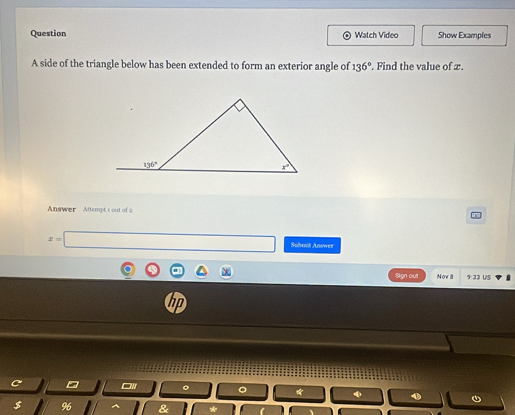 Question Watch Video Show Examples
A side of the triangle below has been extended to form an exterior angle of 136°. Find the value of x.
Answer Attempt 1 out of 2
x=□ Submit Answer
Sign out Nov 8 9:33 US
C
□//
1 φ
$ %
R