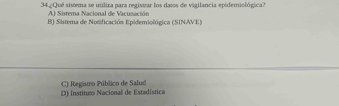 34.¿Qué sistema se utiliza para registrar los datos de vigilancia epidemiológica?
A) Sistema Nacional de Vacunación
B) Sistema de Notificación Epidemiológica (SINAVE)
C) Registro Público de Salud
D) Instituto Nacional de Estadística