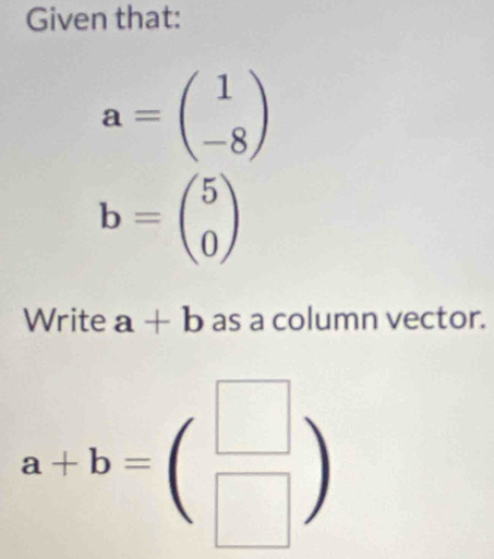 Given that:
a=beginpmatrix 1 -8endpmatrix
b=beginpmatrix 5 0endpmatrix
Write a+b as a column vector.
a+b=beginpmatrix □  □ endpmatrix