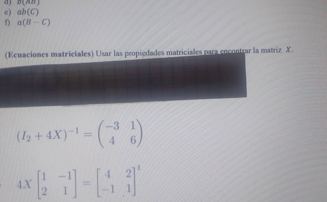 b(AB)
e) ab(C)
f) a(B-C)
(Ecuaciones matriciales) Usar las propiedades matriciales para encontrar la matriz X.
(I_2+4X)^-1=beginpmatrix -3&1 4&6endpmatrix
4Xbeginbmatrix 1&-1 2&1endbmatrix =beginbmatrix 4&2 -1&1end(bmatrix)^t