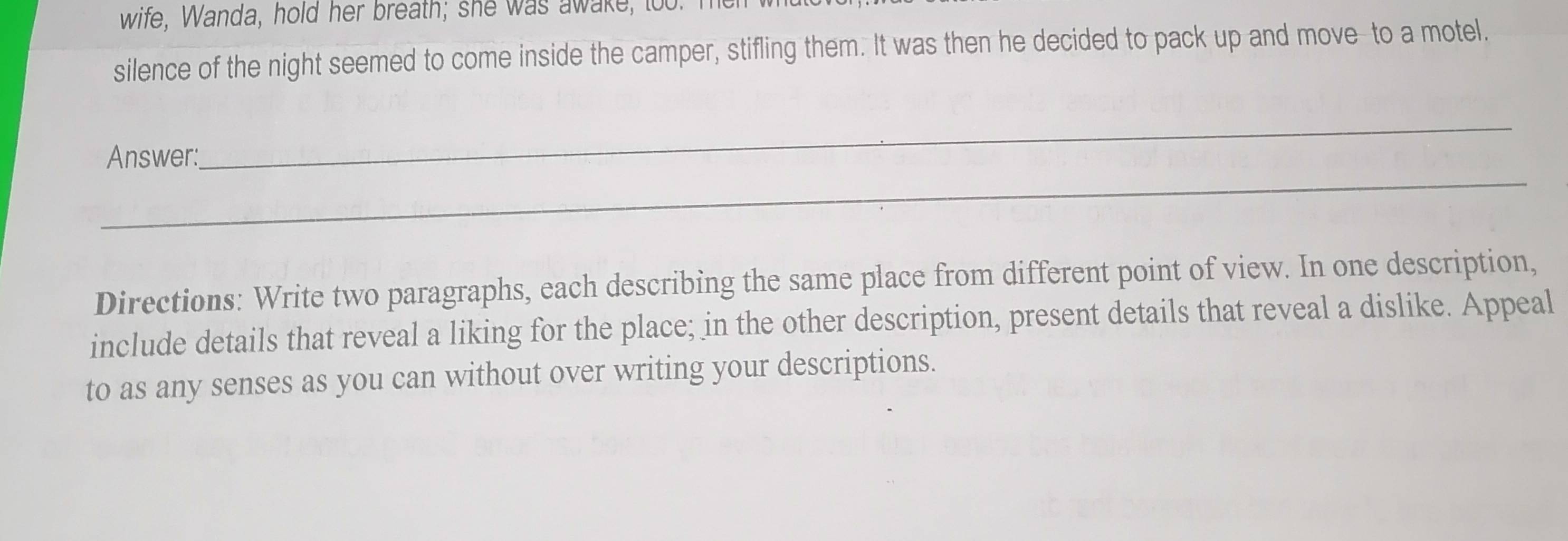 wife, Wanda, hold her breath; she was awake, too. I 
silence of the night seemed to come inside the camper, stifling them. It was then he decided to pack up and move to a motel. 
_ 
Answer: 
_ 
Directions: Write two paragraphs, each describing the same place from different point of view. In one description, 
include details that reveal a liking for the place; in the other description, present details that reveal a dislike. Appeal 
to as any senses as you can without over writing your descriptions.