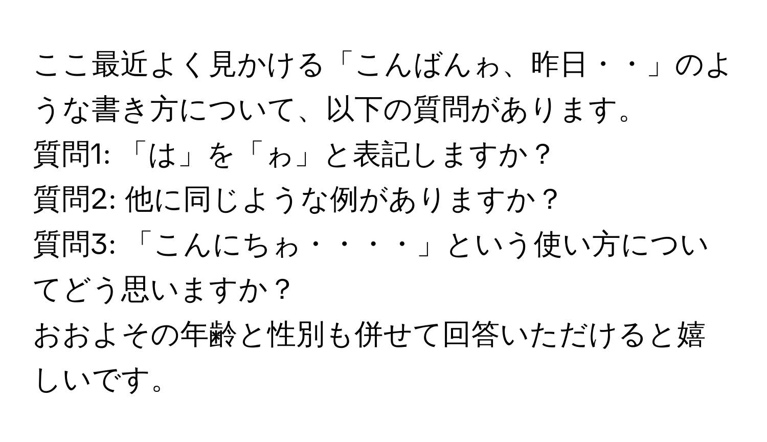 ここ最近よく見かける「こんばんゎ、昨日・・」のような書き方について、以下の質問があります。  
質問1: 「は」を「ゎ」と表記しますか？  
質問2: 他に同じような例がありますか？  
質問3: 「こんにちゎ・・・・」という使い方についてどう思いますか？  
おおよその年齢と性別も併せて回答いただけると嬉しいです。