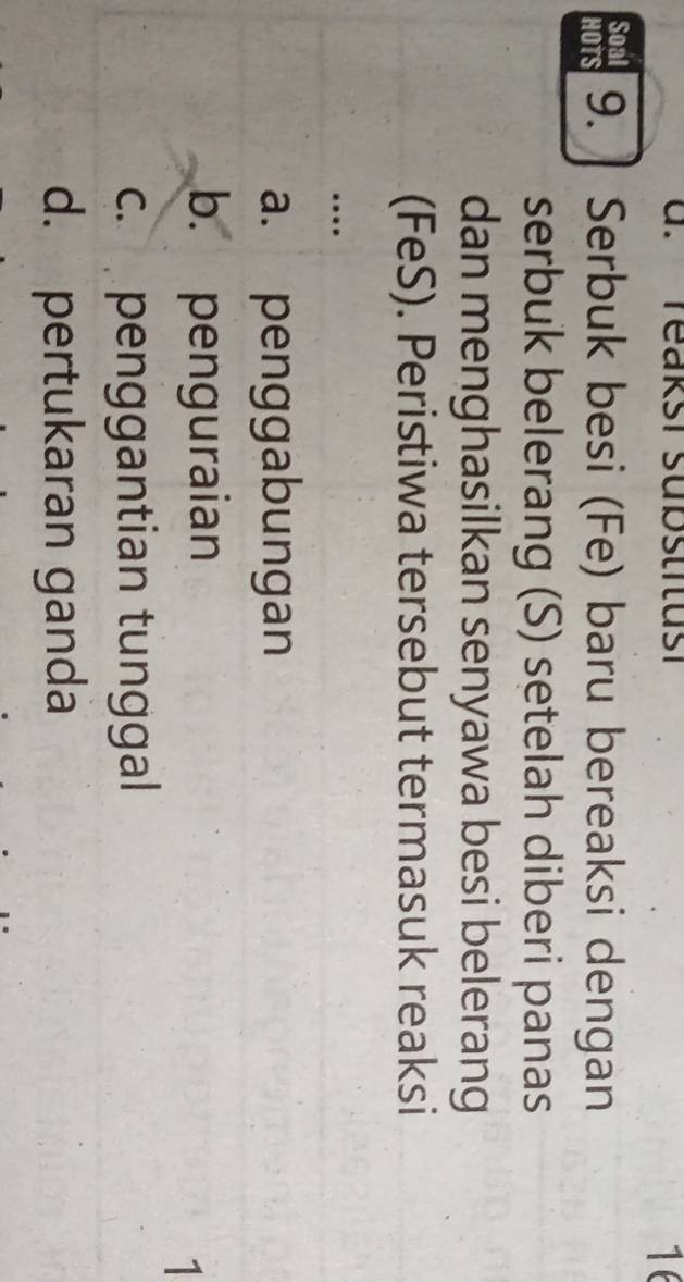 reaksi substitusi
16
Soal
HOTS 9. ] Serbuk besi (Fe) baru bereaksi dengan
serbuk belerang (S) setelah diberi panas
dan menghasilkan senyawa besi belerang
(FeS). Peristiwa tersebut termasuk reaksi
…
a. penggabungan
b. penguraian
1
c. penggantian tunggal
d. pertukaran ganda