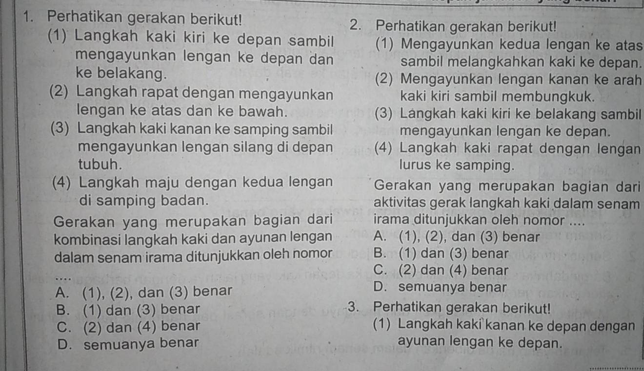 Perhatikan gerakan berikut!
2. Perhatikan gerakan berikut!
(1) Langkah kaki kiri ke depan sambil (1) Mengayunkan kedua lengan ke atas
mengayunkan lengan ke depan dan sambil melangkahkan kaki ke depan.
ke belakang. (2) Mengayunkan lengan kanan ke arah
(2) Langkah rapat dengan mengayunkan kaki kiri sambil membungkuk.
lengan ke atas dan ke bawah. (3) Langkah kaki kiri ke belakang sambil
(3) Langkah kaki kanan ke samping sambil mengayunkan lengan ke depan.
mengayunkan lengan silang di depan (4) Langkah kaki rapat dengan lengan
tubuh. lurus ke samping.
(4) Langkah maju dengan kedua lengan Gerakan yang merupakan bagian dari
di samping badan. aktivitas gerak langkah kaki dalam senam
Gerakan yang merupakan bagian dari irama ditunjukkan oleh nomor ....
kombinasi langkah kaki dan ayunan lengan A. (1), (2), dan (3) benar
dalam senam irama ditunjukkan oleh nomor B. (1) dan (3) benar
_…
C. (2) dan (4) benar
A. (1), (2), dan (3) benar
D. semuanya benar
B. (1) dan (3) benar 3. Perhatikan gerakan berikut!
C. (2) dan (4) benar (1) Langkah kaki kanan ke depan dengan
D. semuanya benar ayunan lengan ke depan.