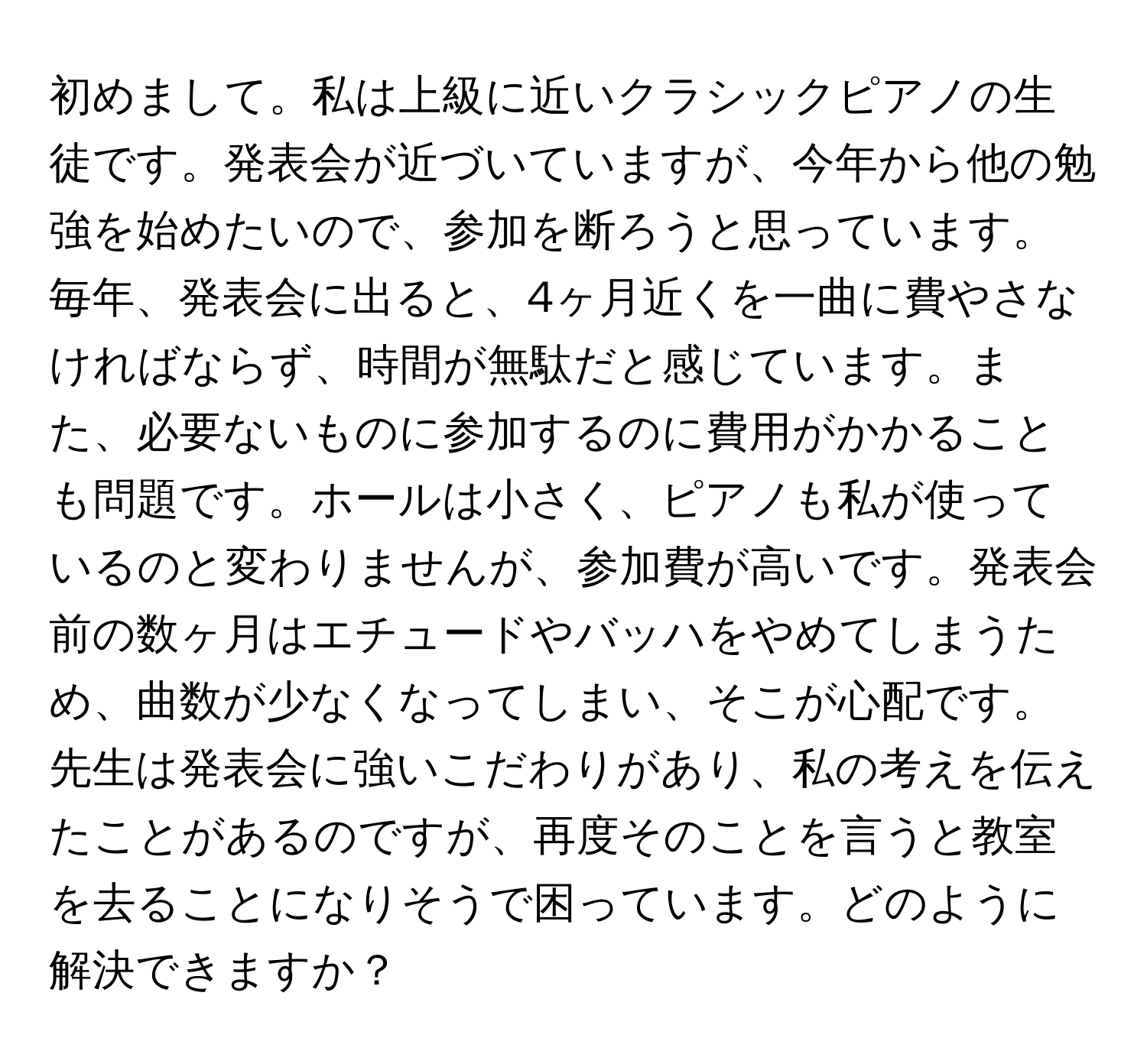 初めまして。私は上級に近いクラシックピアノの生徒です。発表会が近づいていますが、今年から他の勉強を始めたいので、参加を断ろうと思っています。毎年、発表会に出ると、4ヶ月近くを一曲に費やさなければならず、時間が無駄だと感じています。また、必要ないものに参加するのに費用がかかることも問題です。ホールは小さく、ピアノも私が使っているのと変わりませんが、参加費が高いです。発表会前の数ヶ月はエチュードやバッハをやめてしまうため、曲数が少なくなってしまい、そこが心配です。先生は発表会に強いこだわりがあり、私の考えを伝えたことがあるのですが、再度そのことを言うと教室を去ることになりそうで困っています。どのように解決できますか？