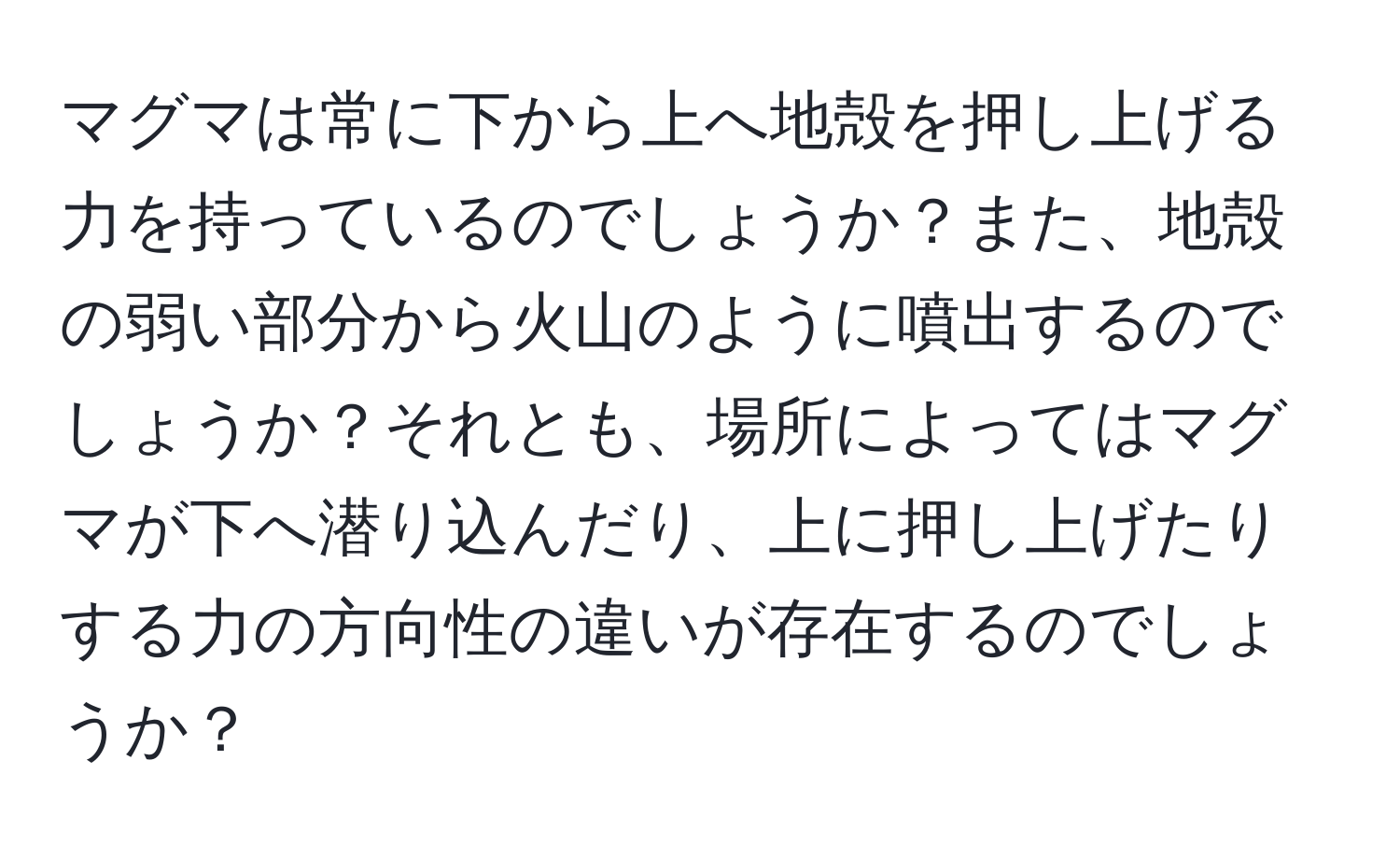 マグマは常に下から上へ地殻を押し上げる力を持っているのでしょうか？また、地殻の弱い部分から火山のように噴出するのでしょうか？それとも、場所によってはマグマが下へ潜り込んだり、上に押し上げたりする力の方向性の違いが存在するのでしょうか？