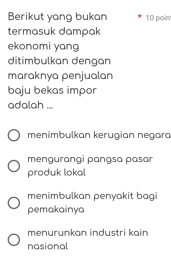 Berikut yang bukan 10 point
termasuk dampak
ekonomi yang
ditimbulkan dengan
maraknya penjualan
baju bekas impor
adalah ...
menimbulkan kerugian negara
mengurangi pangsa pasar
produk lokal
menimbulkan penyakit bagi
pemakainya
menurunkan industri kain
nasional