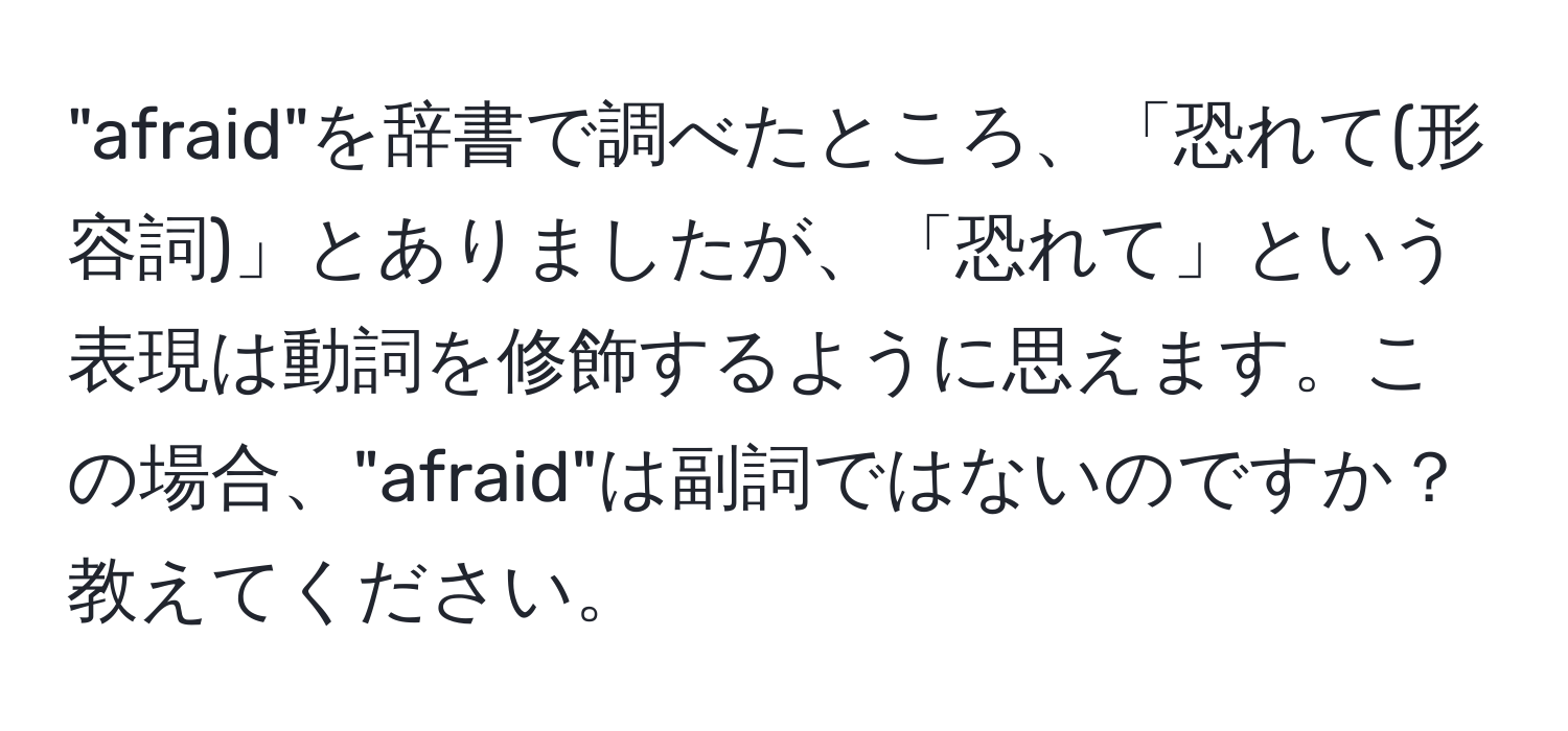 "afraid"を辞書で調べたところ、「恐れて(形容詞)」とありましたが、「恐れて」という表現は動詞を修飾するように思えます。この場合、"afraid"は副詞ではないのですか？教えてください。