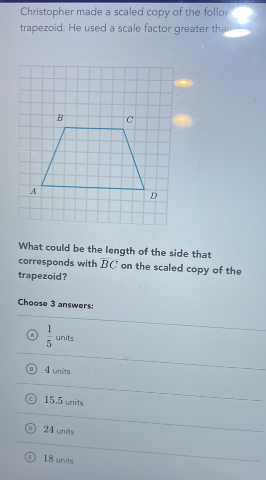 Christopher made a scaled copy of the follov
trapezoid. He used a scale factor greater tha
What could be the length of the side that
corresponds with overline BC on the scaled copy of the
trapezoid?
Choose 3 answers:
A  1/5 un its
4 units
15.5 units
24 units
18 units