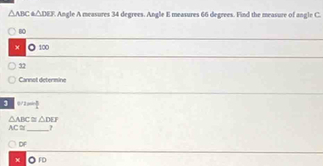 △ ABC≌ △ DEF Angle A measures 34 degrees. Angle E measures 66 degrees. Find the measure of angle C.
80
× ◎ 100
32
Cannot determine
3 0/2= B/L 
△ ABC≌ △ DEF
AC ≌_ 7
∩ DF
× ◎ FD