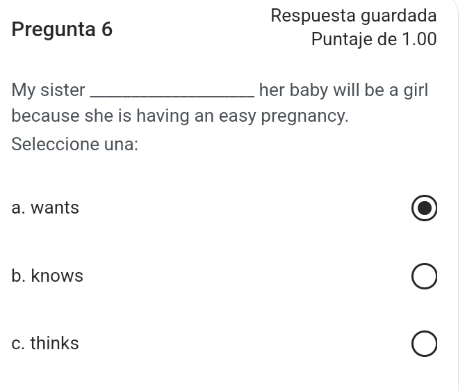 Respuesta guardada
Pregunta 6
Puntaje de 1.00
My sister _her baby will be a girl
because she is having an easy pregnancy.
Seleccione una:
a. wants
b. knows
c. thinks