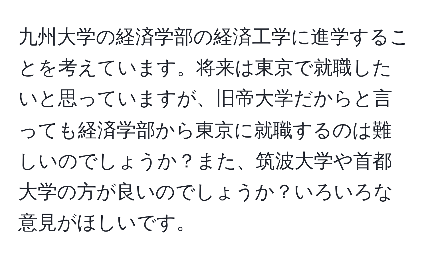 九州大学の経済学部の経済工学に進学することを考えています。将来は東京で就職したいと思っていますが、旧帝大学だからと言っても経済学部から東京に就職するのは難しいのでしょうか？また、筑波大学や首都大学の方が良いのでしょうか？いろいろな意見がほしいです。