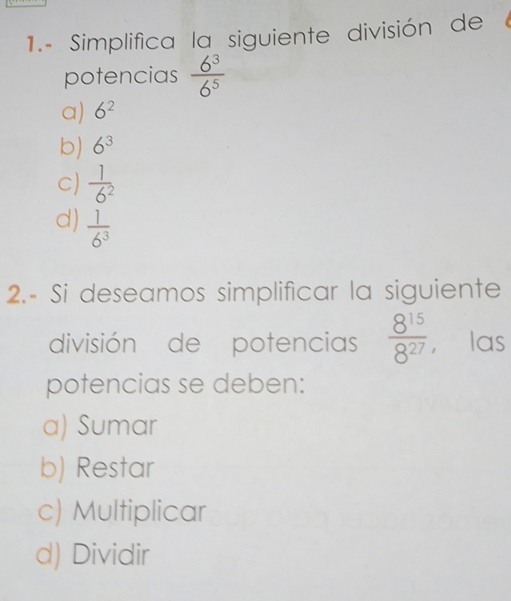 1.- Simplifica la siguiente división de
potencias  6^3/6^5 
a) 6^2
b) 6^3
C)  1/6^2 
d)  1/6^3 
2.- Si deseamos simplificar la siguiente
división de potencias  8^(15)/8^(27)  ， las
potencias se deben:
a) Sumar
b) Restar
c) Multiplicar
d) Dividir