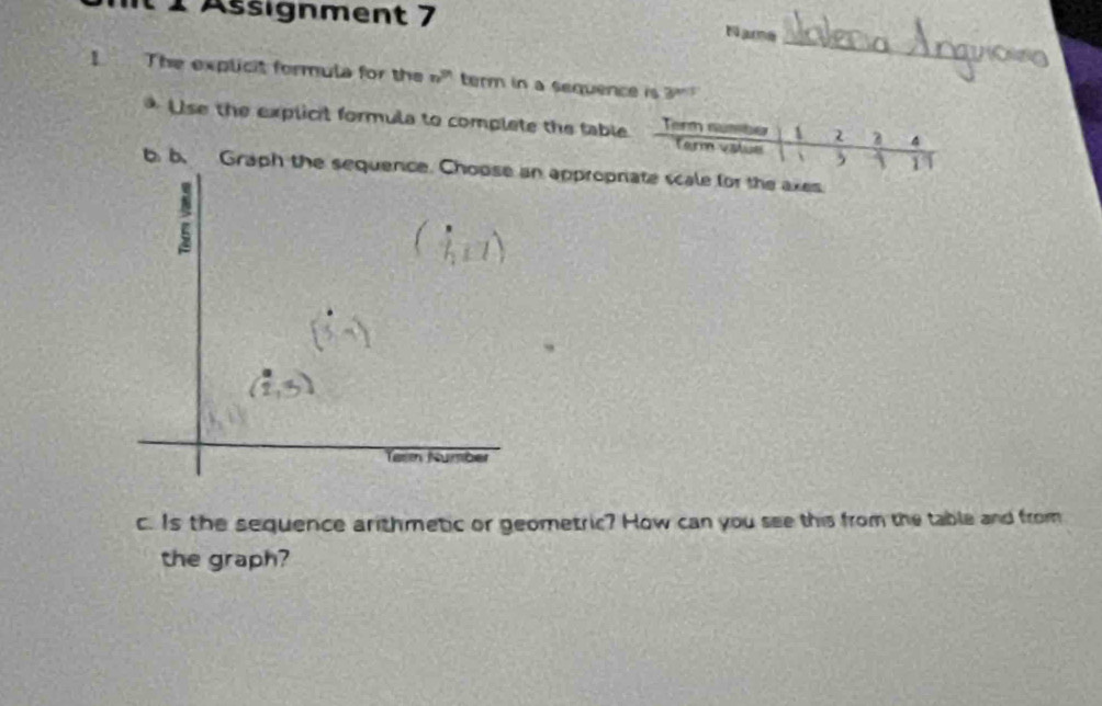 1 1Assignment 7 
_ 
Name 
I The explicit formula for the n^(3n) term in a sequence is 3^n
Use the explicit formula to complete the table Term sumber 1 2 3 4
Tarm vatue 、 ,  11 
b b. Graph the sequence. Choose an appropriate scale for the axes 
c. Is the sequence arithmetic or geometric? How can you see this from the table and from 
the graph?