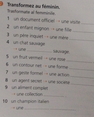 Transformez au féminin. 
Trasformate al femminile. 
1 un document officiel → une visite_ 
2 un enfant mignon → une fille 
_ 
3 un père inquiet → une mère 
_ 
4 un chat sauvage 
une _sauvage. 
_ 
5 un fruit vermeil → une rose 
_ 
6 un contour net → une forme 
_ 
7 un geste formel → une action 
8 un agent secret → une société 
_ 
9 un aliment complet 
une collection _. 
10 un champion italien 
une_ 
_