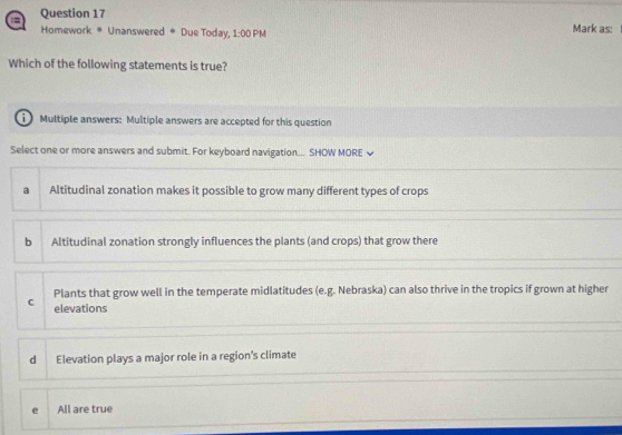 Mark as:
Homework * Unanswered # Due Today, 1:00F M
Which of the following statements is true?
Multiple answers: Multiple answers are accepted for this question
Select one or more answers and submit. For keyboard navigation... SHOW MORE ≌
a Altitudinal zonation makes it possible to grow many different types of crops
b Altitudinal zonation strongly influences the plants (and crops) that grow there
Plants that grow well in the temperate midlatitudes (e.g. Nebraska) can also thrive in the tropics if grown at higher
C elevations
d Elevation plays a major role in a region's climate
e All are true
