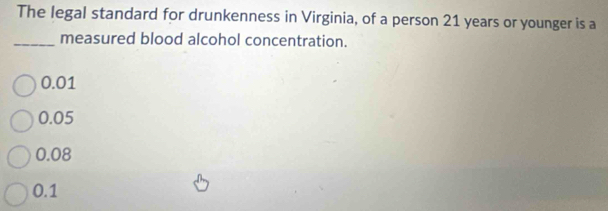 The legal standard for drunkenness in Virginia, of a person 21 years or younger is a
_measured blood alcohol concentration.
0.01
0.05
0.08
0.1